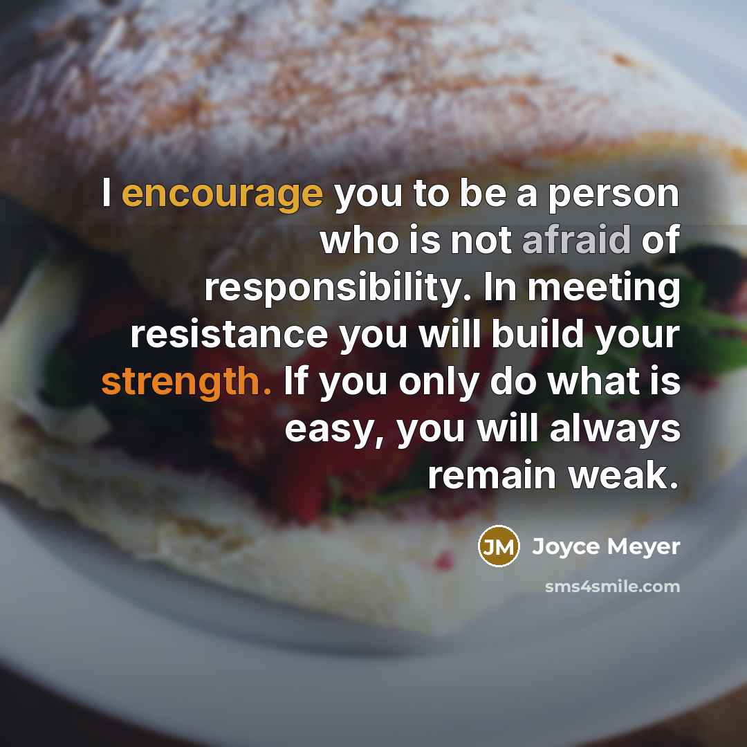 “I encourage you to be a person who is not afraid of responsibility. In meeting resistance you will build your strength. If you only do what is easy, you will always remain weak.” quote by Joyce Meyer