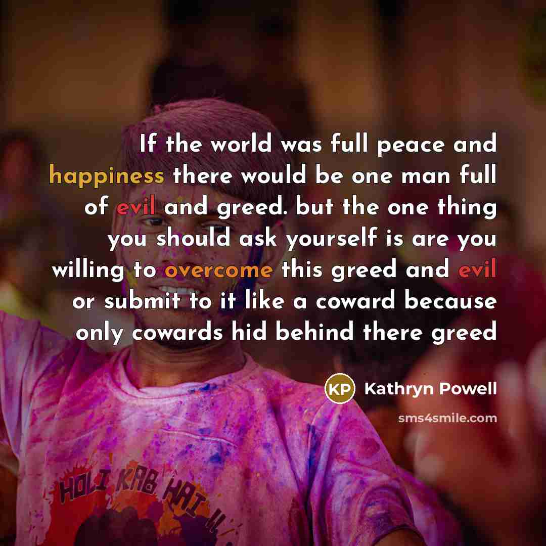 “If the world was full peace and happiness there would be one man full of evil and greed. but the one thing you should ask yourself is are you willing to overcome this greed and evil or submit to it like a coward because only cowards hid behind there greed” quote by Kathryn Powell