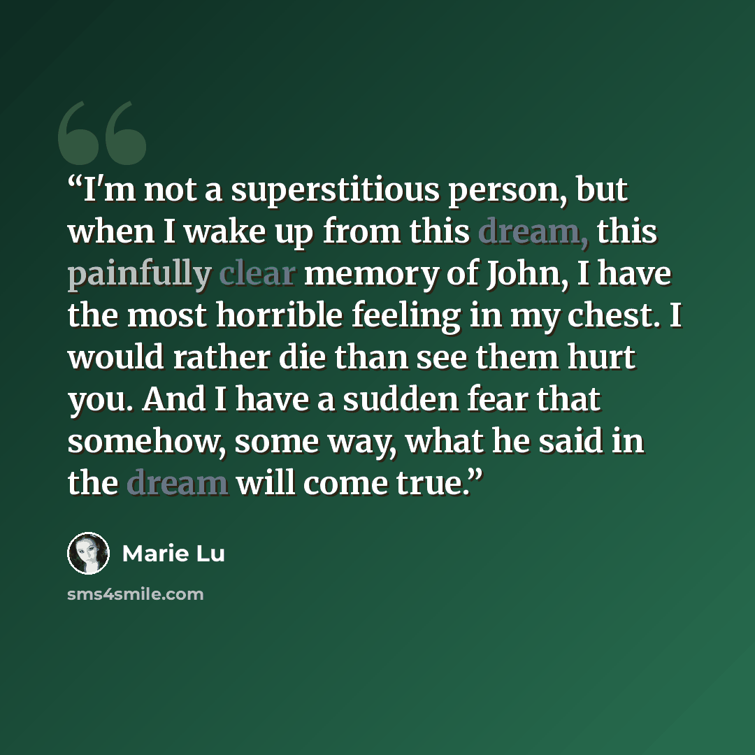 “I'm not a superstitious person, but when I wake up from this dream, this painfully clear memory of John, I have the most horrible feeling in my chest. I would rather die than see them hurt you. And I have a sudden fear that somehow, some way, what he said in the dream will come true.” quote by Marie Lu