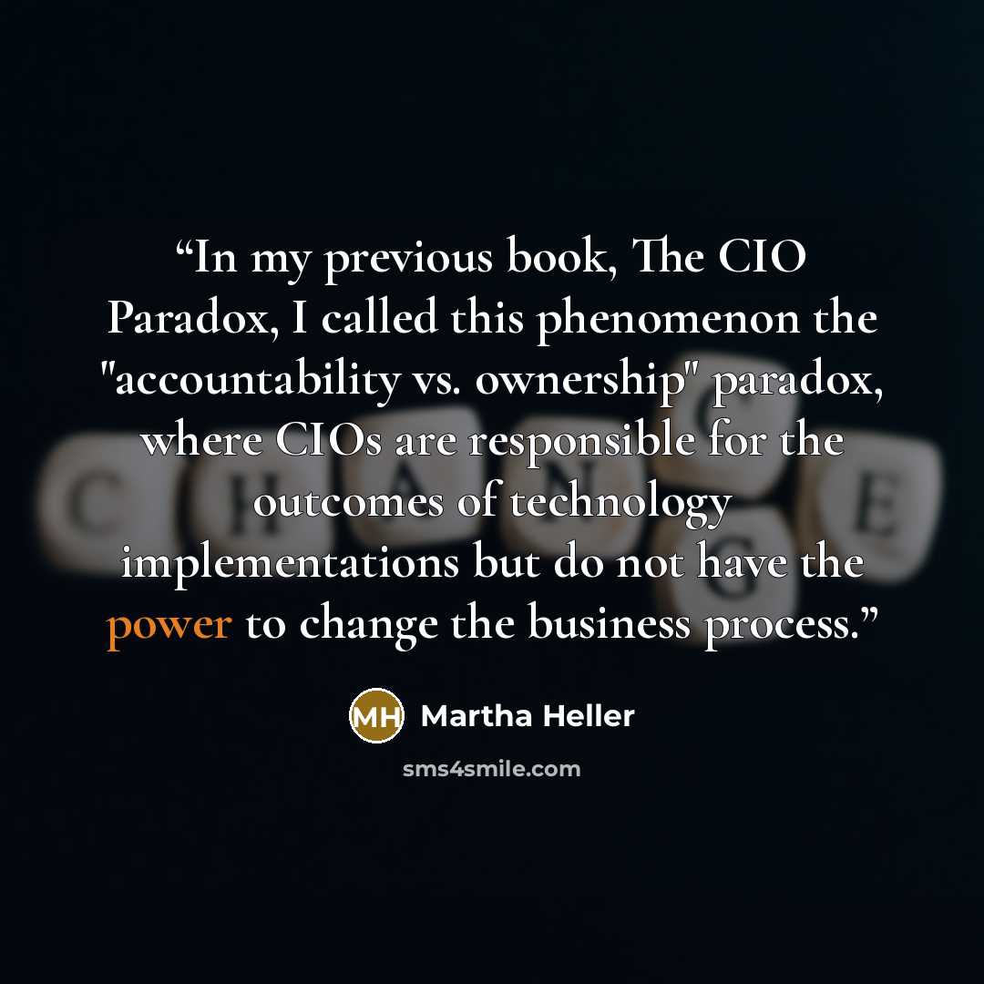 “In my previous book, The CIO Paradox, I called this phenomenon the "accountability vs. ownership" paradox, where CIOs are responsible for the outcomes of technology implementations but do not have the power to change the business process.” quote by Martha Heller