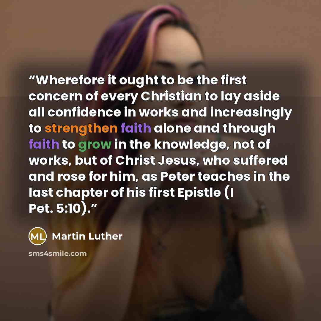 “Wherefore it ought to be the first concern of every Christian to lay aside all confidence in works and increasingly to strengthen faith alone and through faith to grow in the knowledge, not of works, but of Christ Jesus, who suffered and rose for him, as Peter teaches in the last chapter of his…” quote by Martin Luther