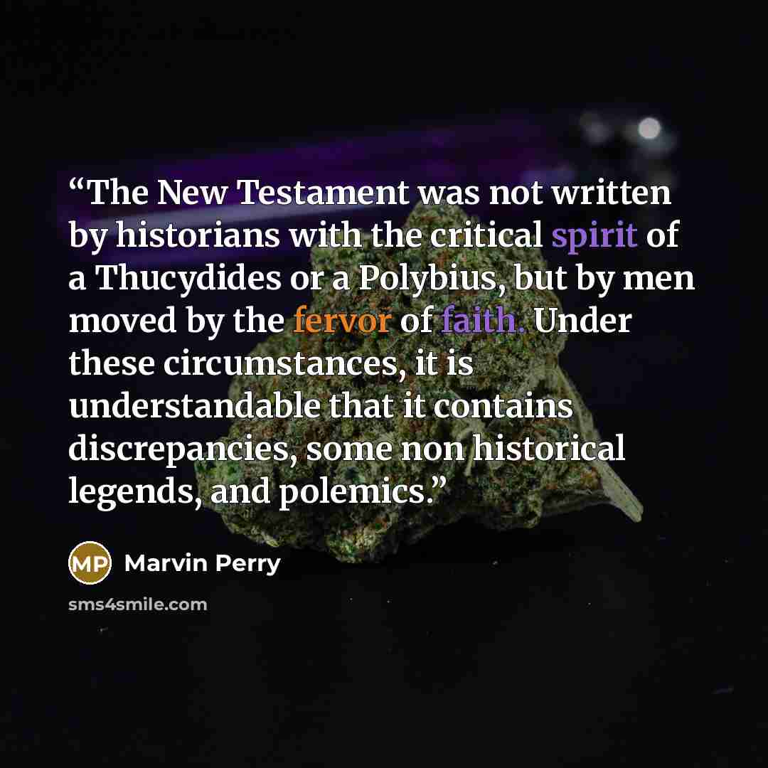 “The New Testament was not written by historians with the critical spirit of a Thucydides or a Polybius, but by men moved by the fervor of faith. Under these circumstances, it is understandable that it contains discrepancies, some non historical legends, and polemics.” quote by Marvin Perry