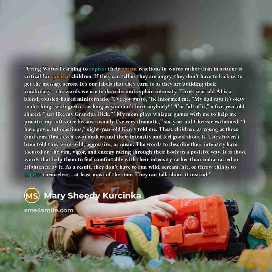“Using Words Learning to express their potent reactions in words rather than in actions is critical for spirited children. If they can tell us they are angry, they don’t have to kick us to get the message across. It’s our labels that they turn to as they are building their vocabulary—the words we…” quote by Mary Sheedy Kurcinka