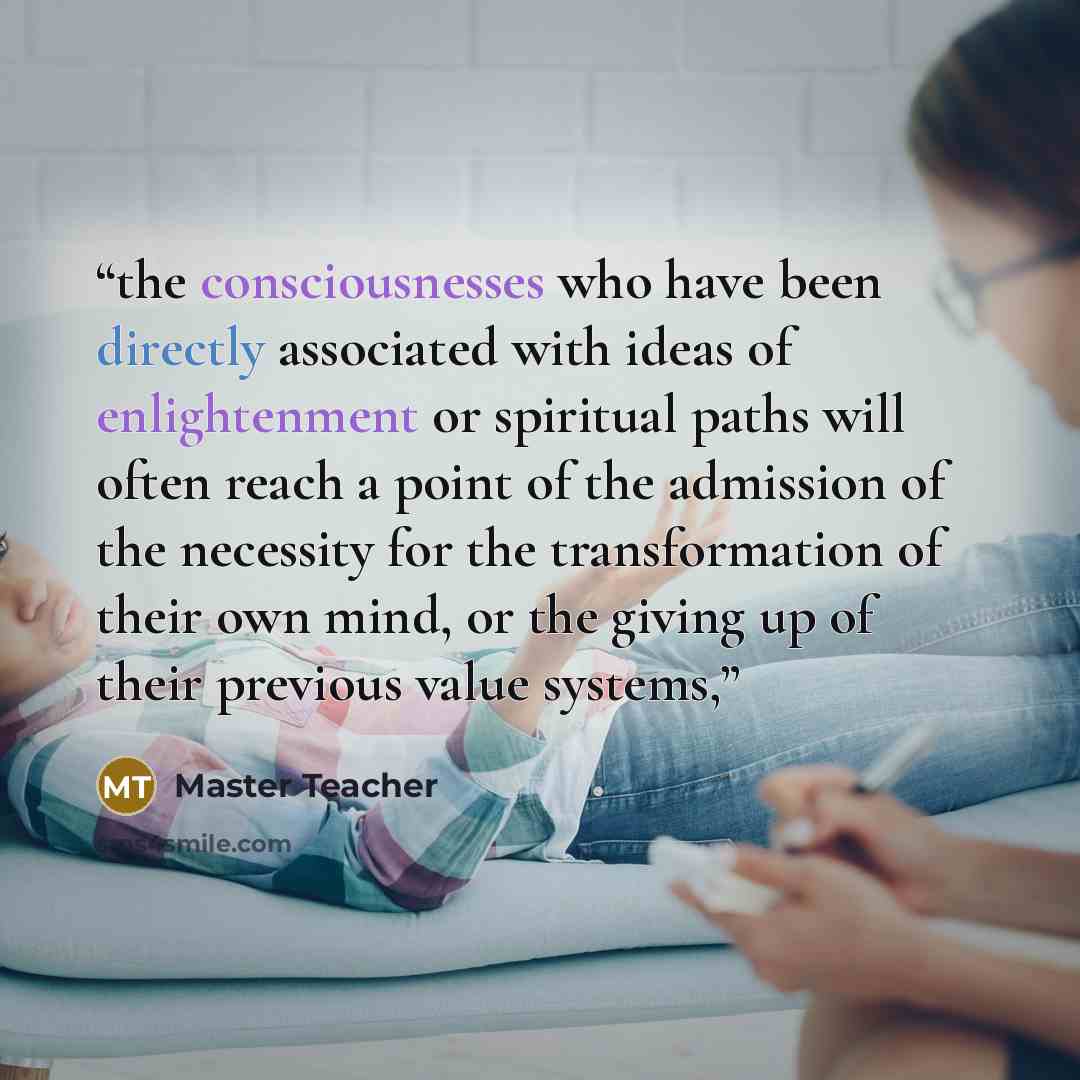 “the consciousnesses who have been directly associated with ideas of enlightenment or spiritual paths will often reach a point of the admission of the necessity for the transformation of their own mind, or the giving up of their previous value systems,” quote by Master Teacher