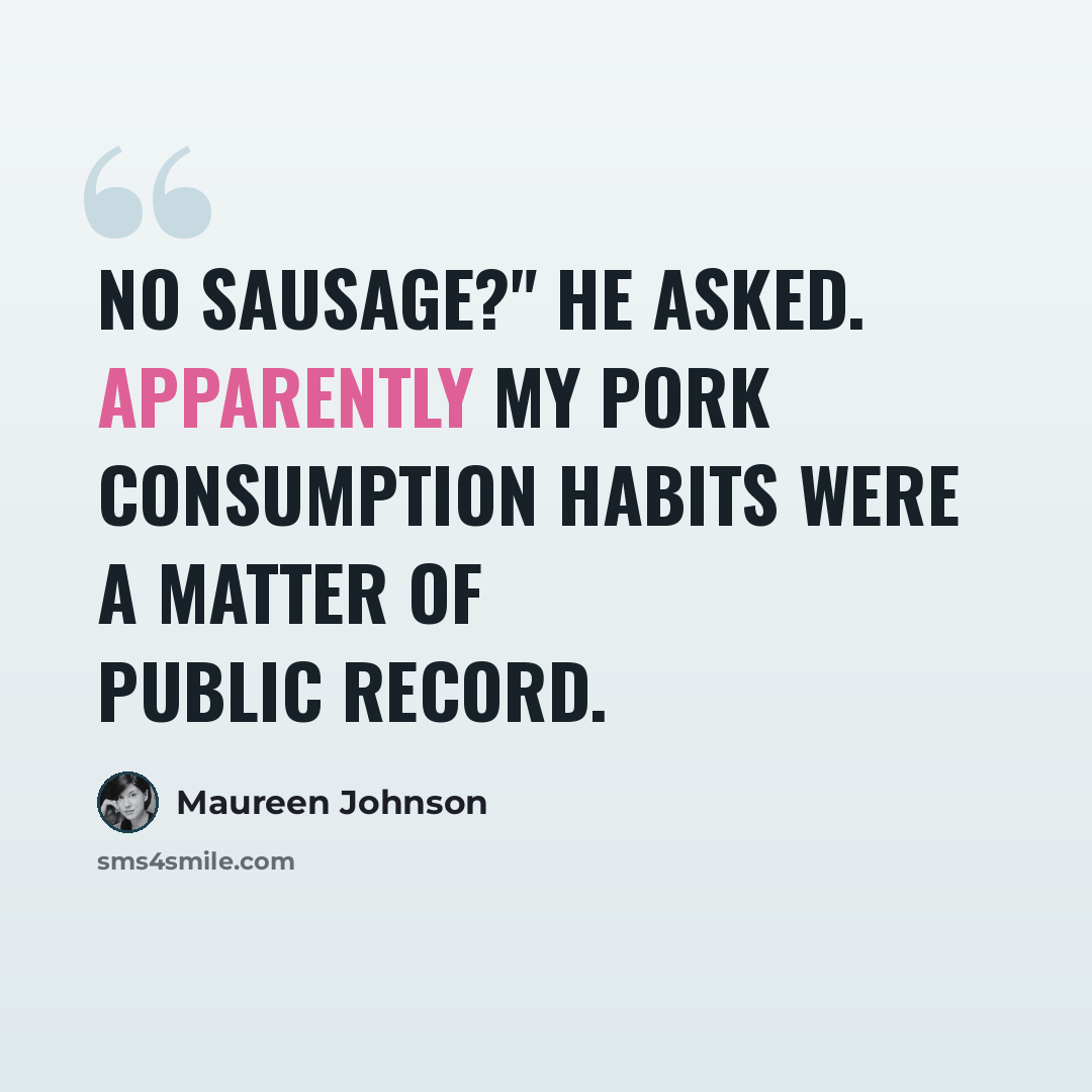 “No sausage?" he asked. Apparently my pork consumption habits were a matter of public record.” quote by Maureen Johnson