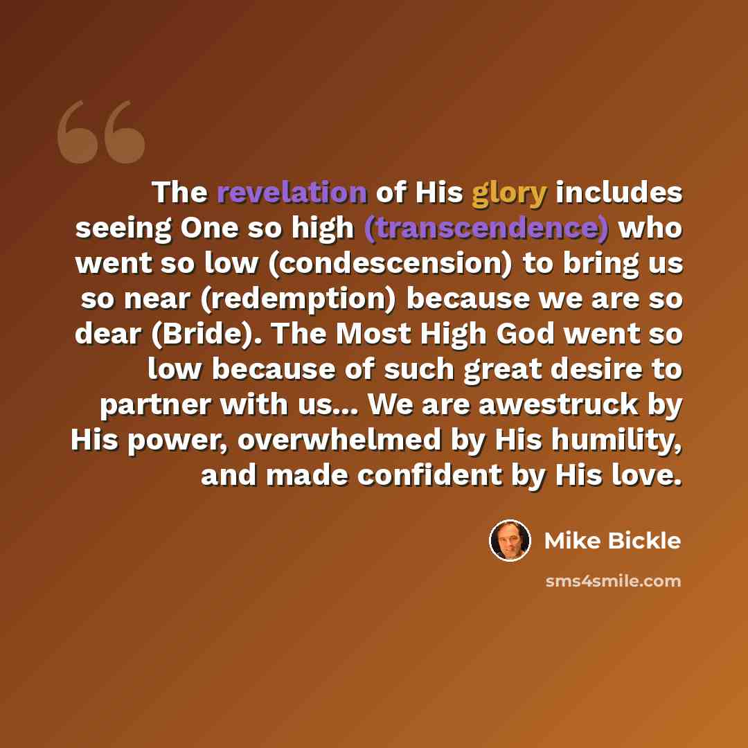 “The revelation of His glory includes seeing One so high (transcendence) who went so low (condescension) to bring us so near (redemption) because we are so dear (Bride). The Most High God went so low because of such great desire to partner with us... We are awestruck by His power, overwhelmed by…” quote by Mike Bickle