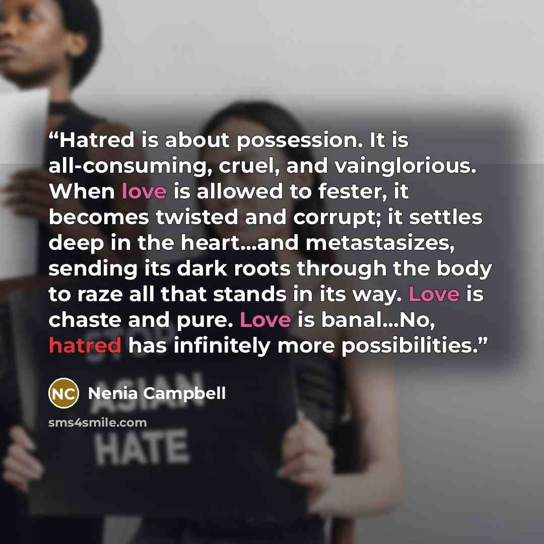 “Hatred is about possession. It is all-consuming, cruel, and vainglorious. When love is allowed to fester, it becomes twisted and corrupt; it settles deep in the heart...and metastasizes, sending its dark roots through the body to raze all that stands in its way. Love is chaste and pure. Love is…” quote by Nenia Campbell