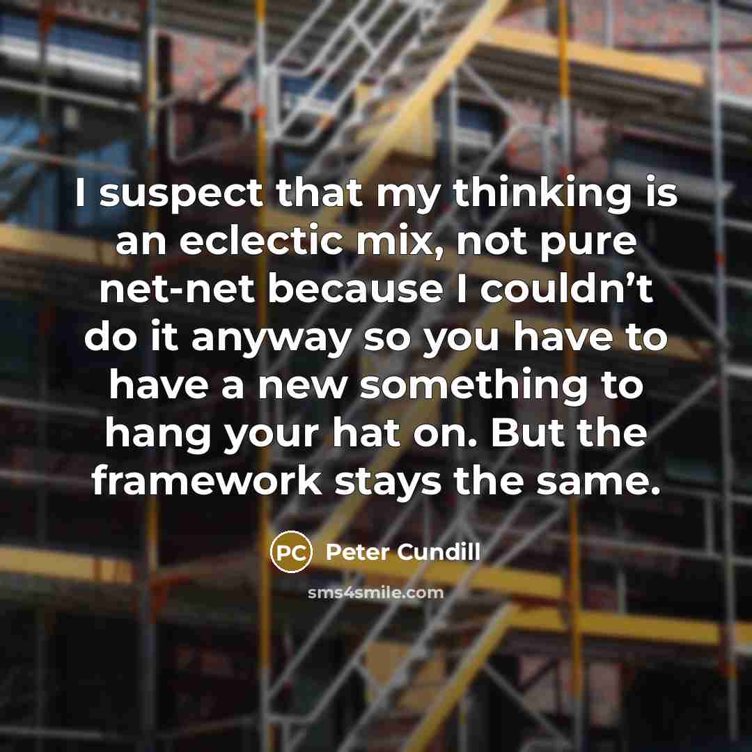 “I suspect that my thinking is an eclectic mix, not pure net-net because I couldn’t do it anyway so you have to have a new something to hang your hat on. But the framework stays the same.” quote by Peter Cundill