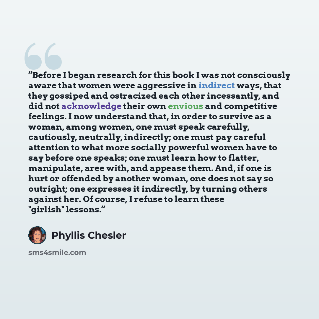 “Before I began research for this book I was not consciously aware that women were aggressive in indirect ways, that they gossiped and ostracized each other incessantly, and did not acknowledge their own envious and competitive feelings. I now understand that, in order to survive as a woman, among…” quote by Phyllis Chesler