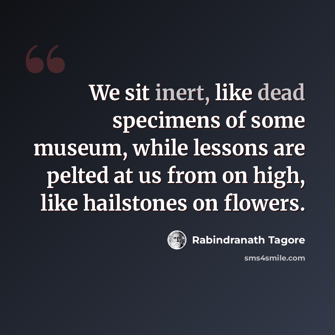“We sit inert, like dead specimens of some museum, while lessons are pelted at us from on high, like hailstones on flowers.” quote by Rabindranath Tagore