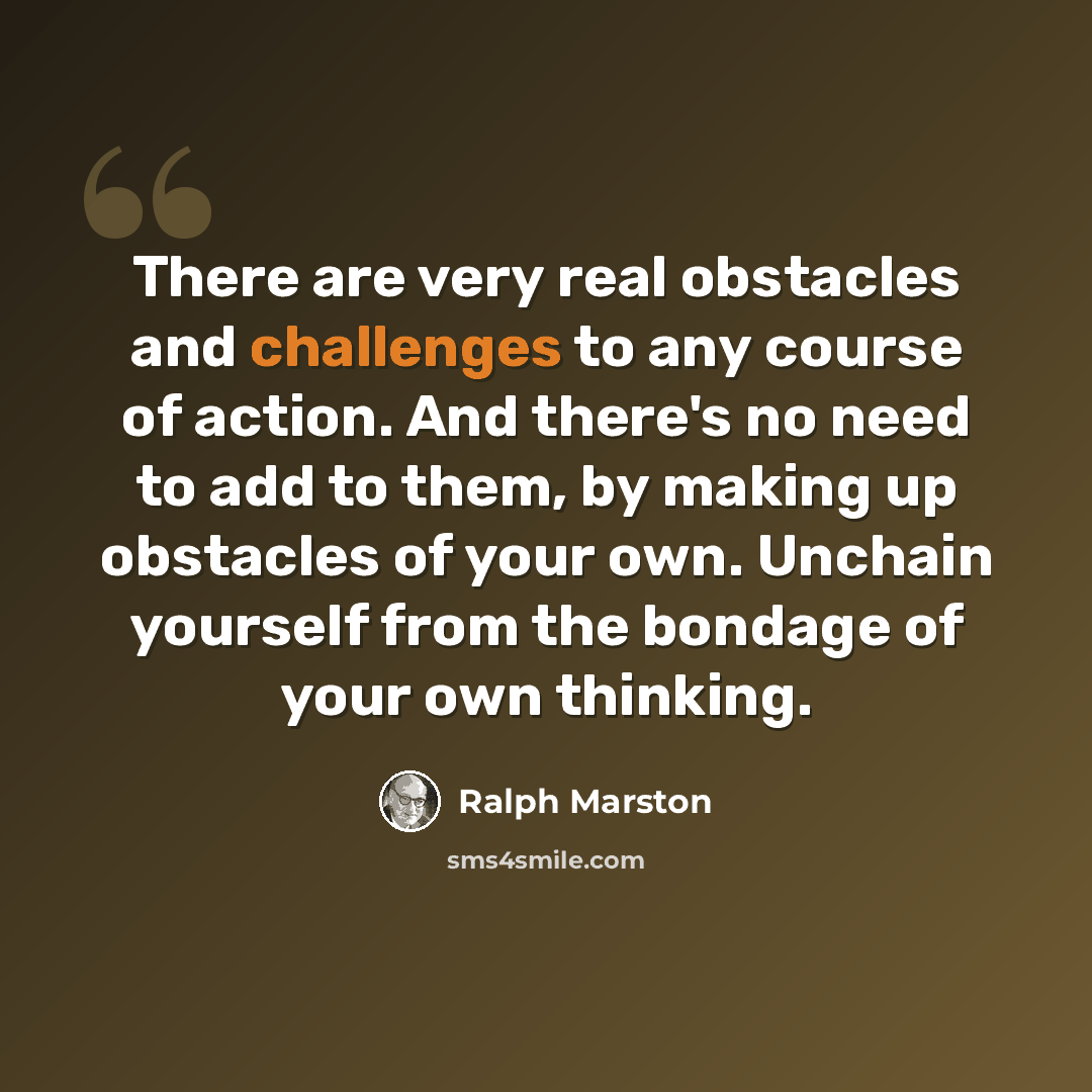 “There are very real obstacles and challenges to any course of action. And there's no need to add to them, by making up obstacles of your own. Unchain yourself from the bondage of your own thinking.” quote by Ralph Marston