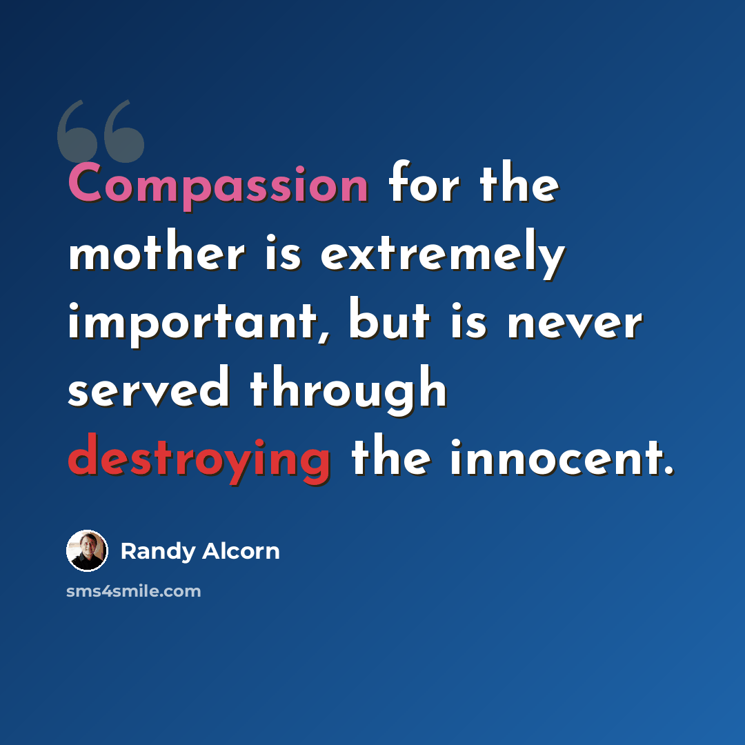 “Compassion for the mother is extremely important, but is never served through destroying the innocent.” quote by Randy Alcorn