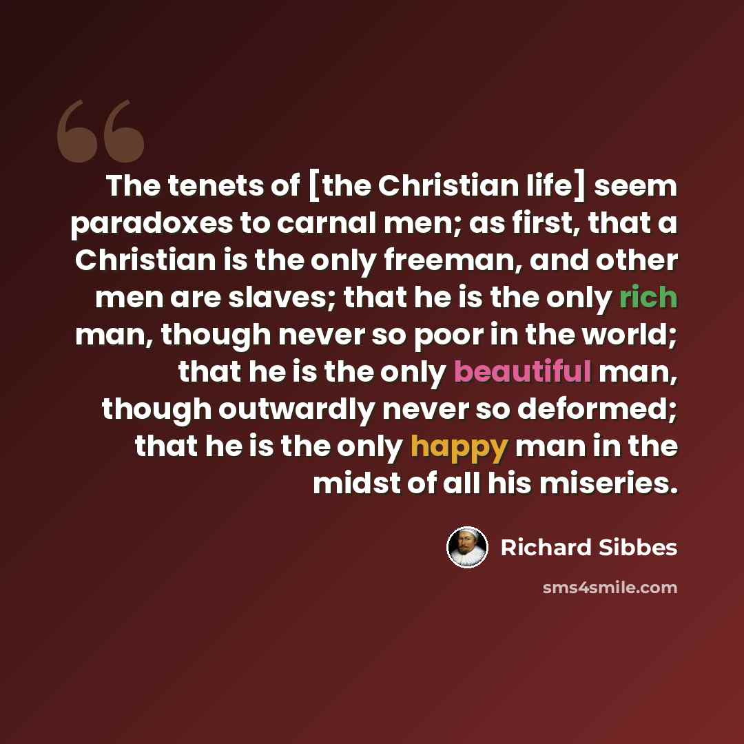 “The tenets of [the Christian life] seem paradoxes to carnal men; as first, that a Christian is the only freeman, and other men are slaves; that he is the only rich man, though never so poor in the world; that he is the only beautiful man, though outwardly never so deformed; that he is the only…” quote by Richard Sibbes