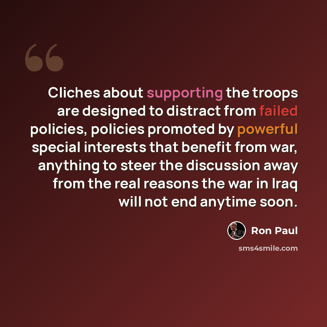 “Cliches about supporting the troops are designed to distract from failed policies, policies promoted by powerful special interests that benefit from war, anything to steer the discussion away from the real reasons the war in Iraq will not end anytime soon.” quote by Ron Paul
