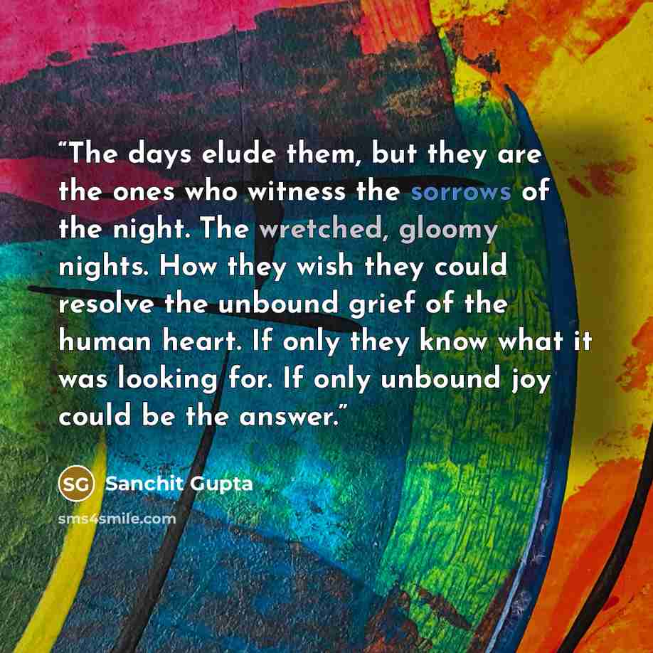 “The days elude them, but they are the ones who witness the sorrows of the night. The wretched, gloomy nights. How they wish they could resolve the unbound grief of the human heart. If only they know what it was looking for. If only unbound joy could be the answer.” quote by Sanchit Gupta