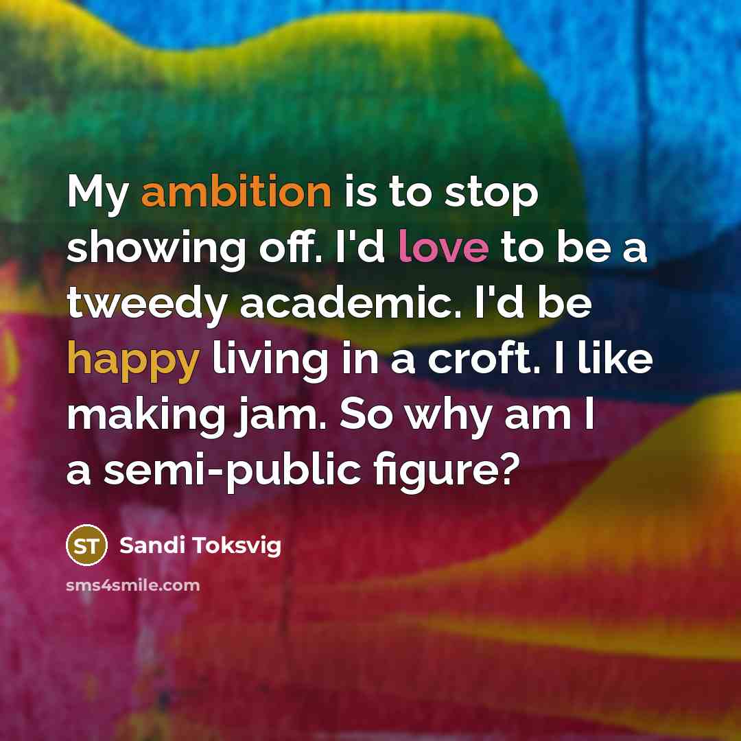 “My ambition is to stop showing off. I'd love to be a tweedy academic. I'd be happy living in a croft. I like making jam. So why am I a semi-public figure?” quote by Sandi Toksvig