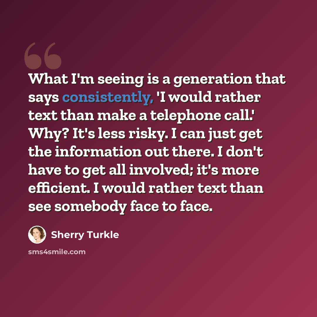 “What I'm seeing is a generation that says consistently, 'I would rather text than make a telephone call.' Why? It's less risky. I can just get the information out there. I don't have to get all involved; it's more efficient. I would rather text than see somebody face to face.” quote by Sherry Turkle