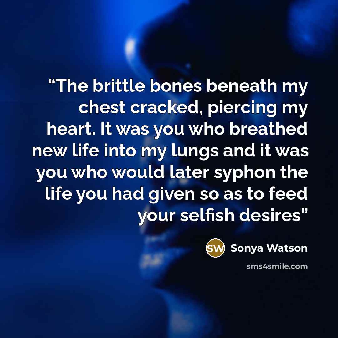 “The brittle bones beneath my chest cracked, piercing my heart. It was you who breathed new life into my lungs and it was you who would later syphon the life you had given so as to feed your selfish desires” quote by Sonya Watson