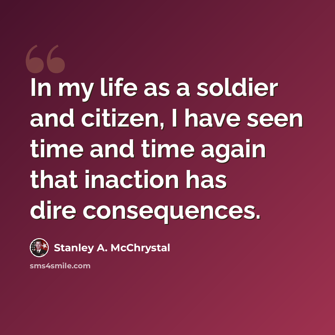 “In my life as a soldier and citizen, I have seen time and time again that inaction has dire consequences.” quote by Stanley A. McChrystal