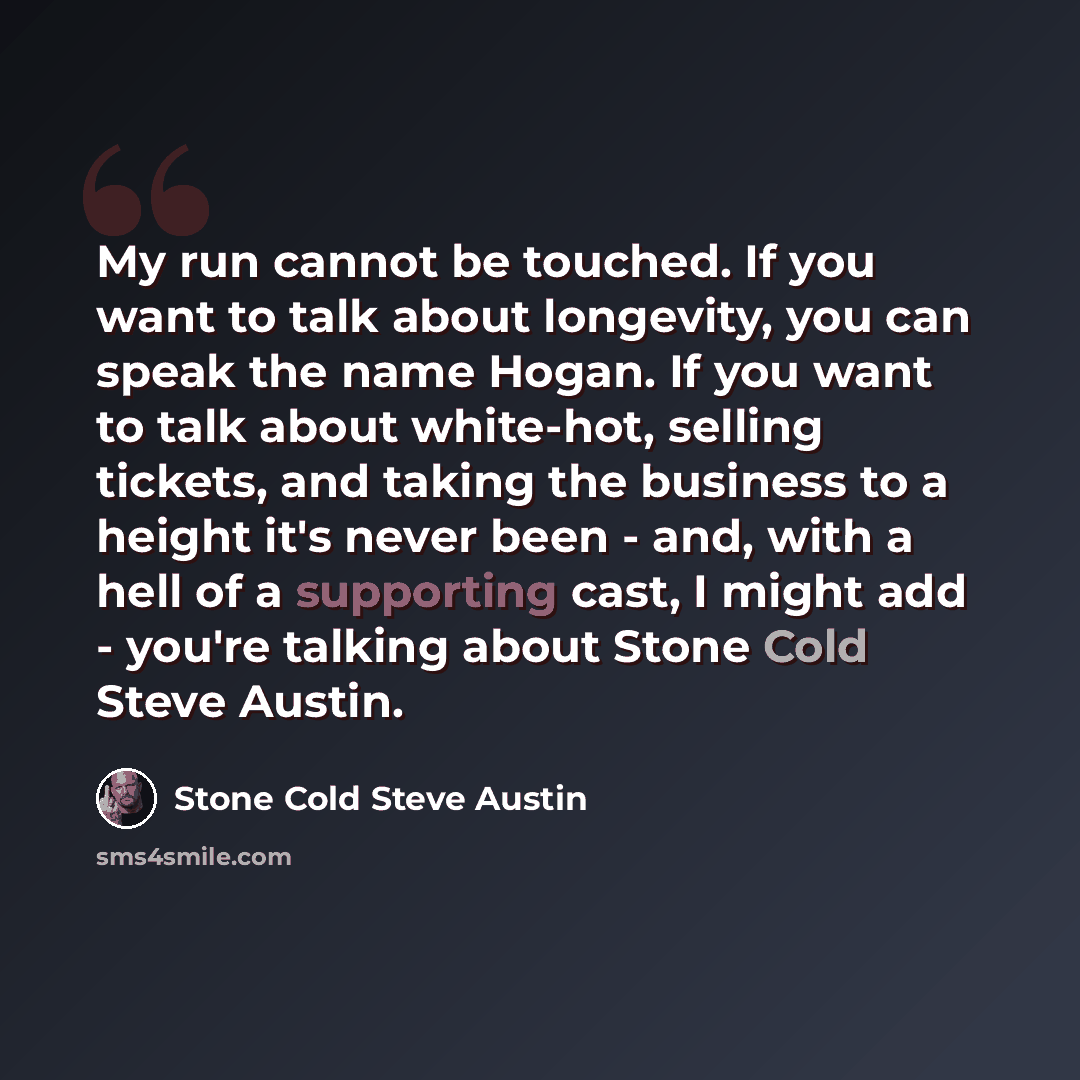 “My run cannot be touched. If you want to talk about longevity, you can speak the name Hogan. If you want to talk about white-hot, selling tickets, and taking the business to a height it's never been - and, with a hell of a supporting cast, I might add - you're talking about Stone Cold Steve Austin.” quote by Stone Cold Steve Austin