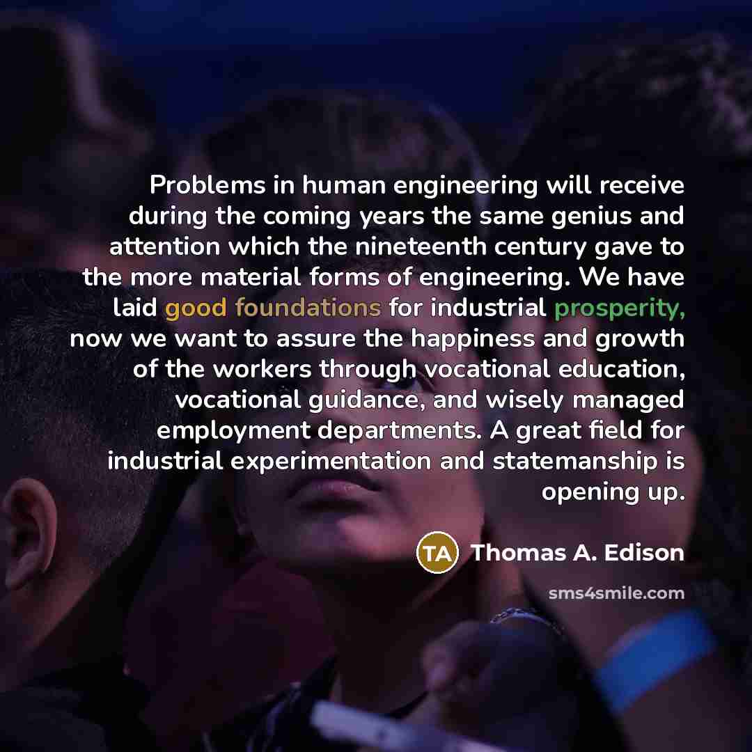 “Problems in human engineering will receive during the coming years the same genius and attention which the nineteenth century gave to the more material forms of engineering. We have laid good foundations for industrial prosperity, now we want to assure the happiness and growth of the workers…” quote by Thomas A. Edison