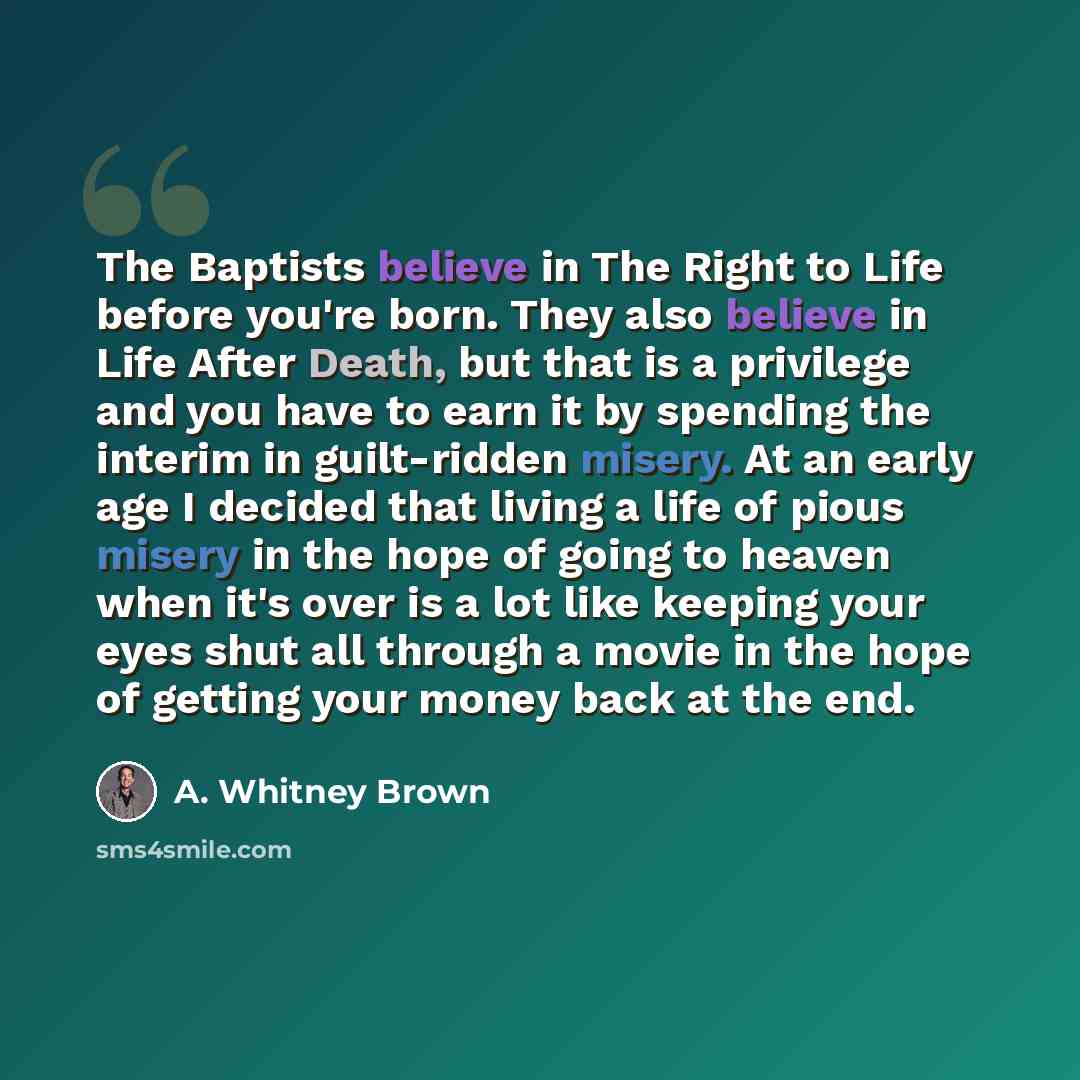 “The Baptists believe in The Right to Life before you're born. They also believe in Life After Death, but that is a privilege and you have to earn it by spending the interim in guilt-ridden misery. At an early age I decided that living a life of pious misery in the hope of going to heaven when it's…” quote by A. Whitney Brown