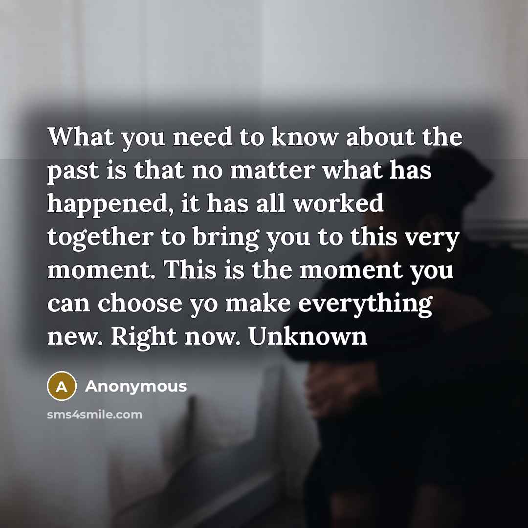 “What you need to know about the past is that no matter what has happened, it has all worked together to bring you to this very moment. This is the moment you can choose yo make everything new. Right now. Unknown” quote by Anonymous