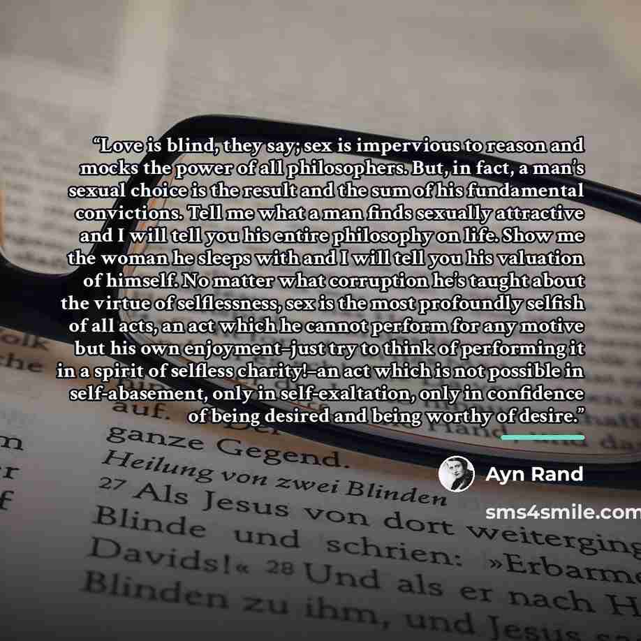 “Love is blind, they say; sex is impervious to reason and mocks the power of all philosophers. But, in fact, a man’s sexual choice is the result and the sum of his fundamental convictions. Tell me what a man finds sexually attractive and I will tell you his entire philosophy on life. Show me the…” quote by Ayn Rand