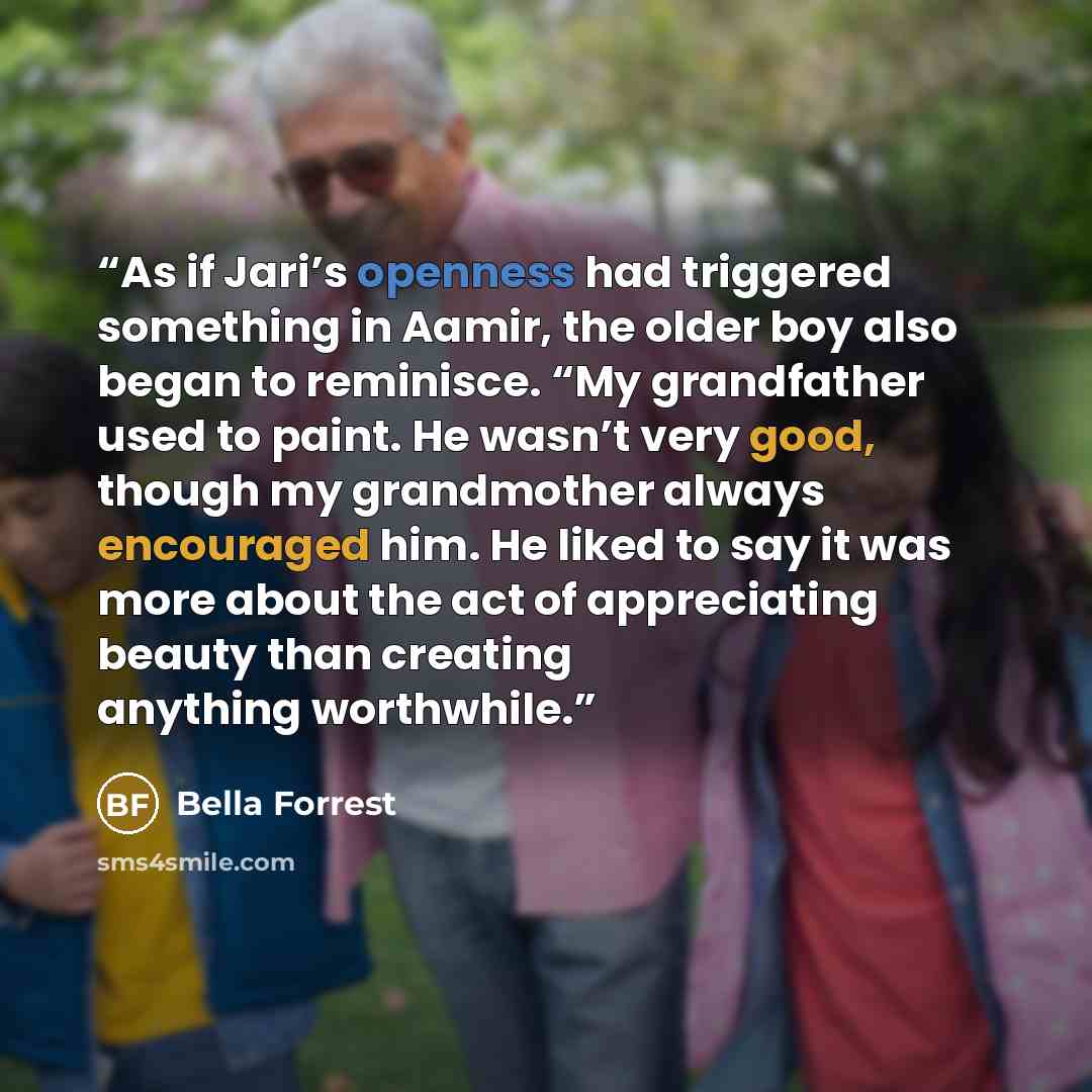 “As if Jari’s openness had triggered something in Aamir, the older boy also began to reminisce. “My grandfather used to paint. He wasn’t very good, though my grandmother always encouraged him. He liked to say it was more about the act of appreciating beauty than creating anything worthwhile.” quote by Bella Forrest