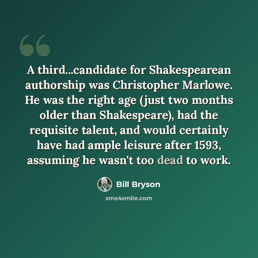 “A third...candidate for Shakespearean authorship was Christopher Marlowe. He was the right age (just two months older than Shakespeare), had the requisite talent, and would certainly have had ample leisure after 1593, assuming he wasn't too dead to work.” quote by Bill Bryson
