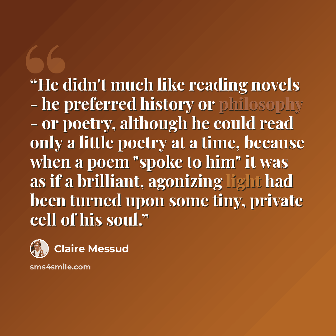 “He didn't much like reading novels - he preferred history or philosophy - or poetry, although he could read only a little poetry at a time, because when a poem "spoke to him" it was as if a brilliant, agonizing light had been turned upon some tiny, private cell of his soul.” quote by Claire Messud