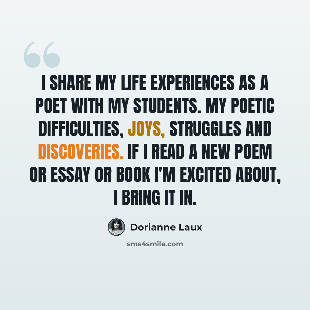 “I share my life experiences as a poet with my students. My poetic difficulties, joys, struggles and discoveries. If I read a new poem or essay or book I'm excited about, I bring it in.” quote by Dorianne Laux
