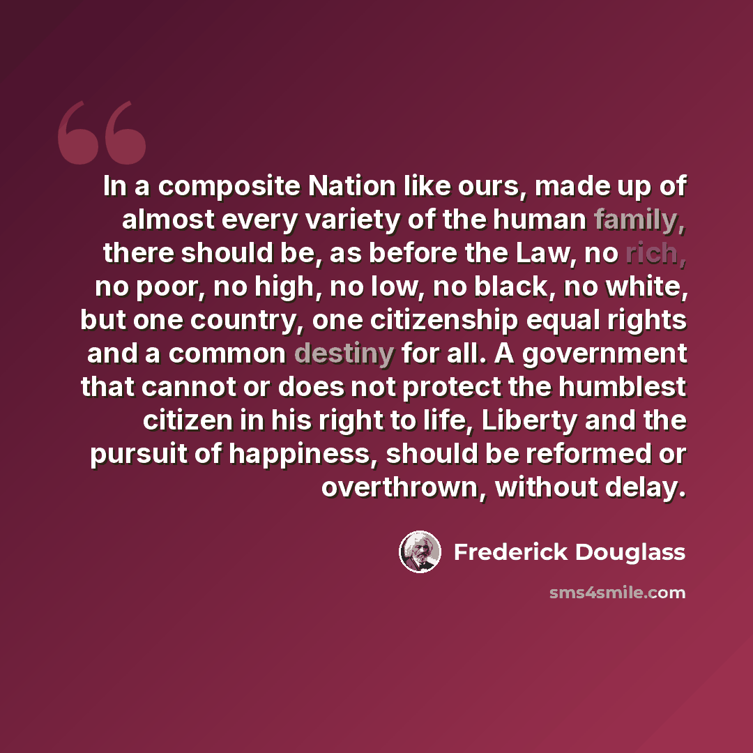 “In a composite Nation like ours, made up of almost every variety of the human family, there should be, as before the Law, no rich, no poor, no high, no low, no black, no white, but one country, one citizenship equal rights and a common destiny for all. A government that cannot or does not protect…” quote by Frederick Douglass