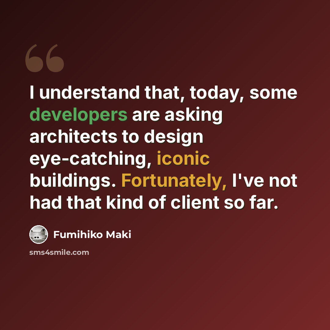 “I understand that, today, some developers are asking architects to design eye-catching, iconic buildings. Fortunately, I've not had that kind of client so far.” quote by Fumihiko Maki