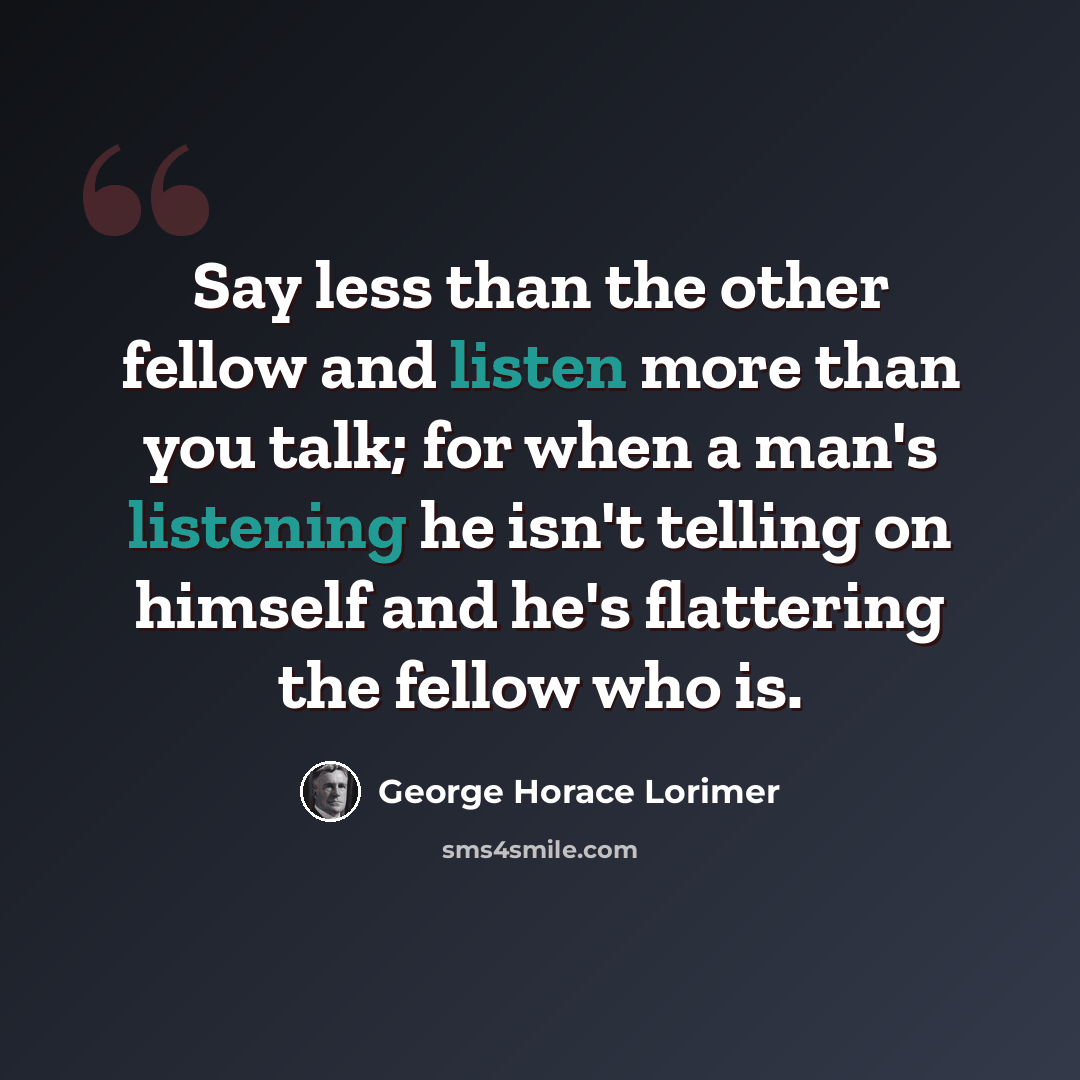 “Say less than the other fellow and listen more than you talk; for when a man's listening he isn't telling on himself and he's flattering the fellow who is.” quote by George Horace Lorimer