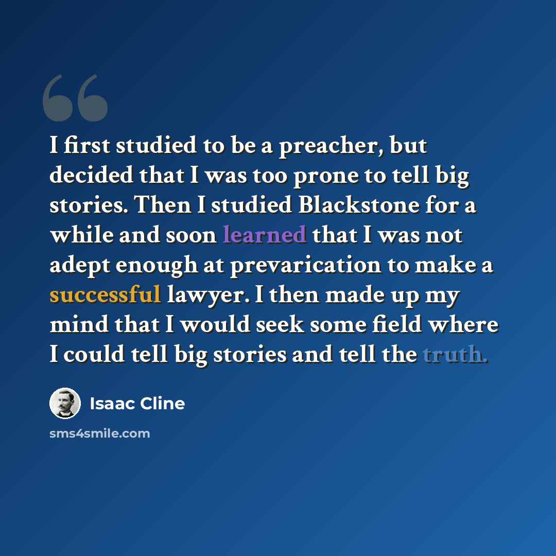 “I first studied to be a preacher, but decided that I was too prone to tell big stories. Then I studied Blackstone for a while and soon learned that I was not adept enough at prevarication to make a successful lawyer. I then made up my mind that I would seek some field where I could tell big…” quote by Isaac Cline
