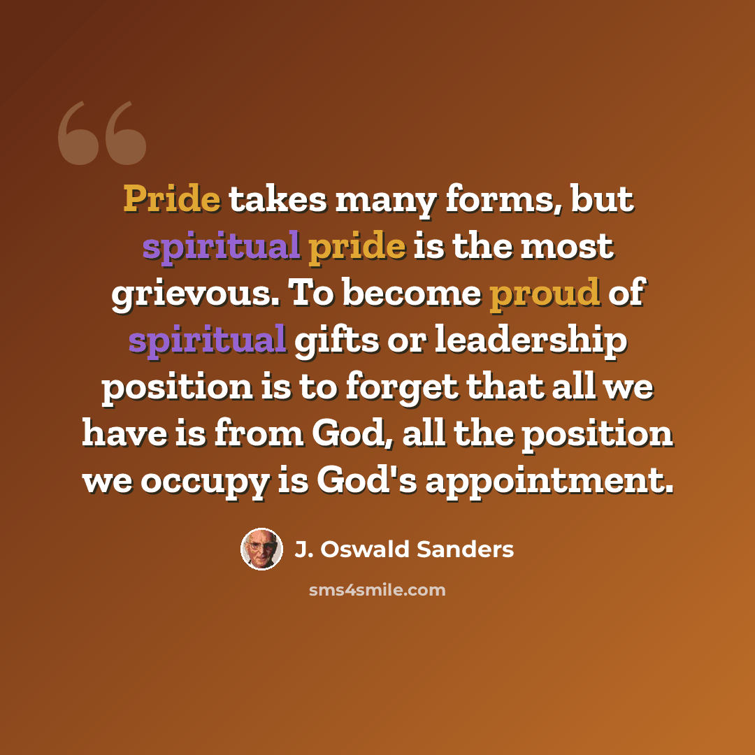 “Pride takes many forms, but spiritual pride is the most grievous. To become proud of spiritual gifts or leadership position is to forget that all we have is from God, all the position we occupy is God's appointment.” quote by J. Oswald Sanders