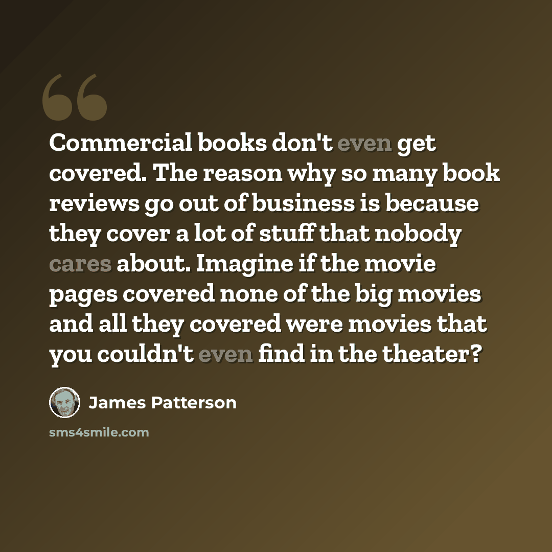 “Commercial books don't even get covered. The reason why so many book reviews go out of business is because they cover a lot of stuff that nobody cares about. Imagine if the movie pages covered none of the big movies and all they covered were movies that you couldn't even find in the theater?” quote by James Patterson