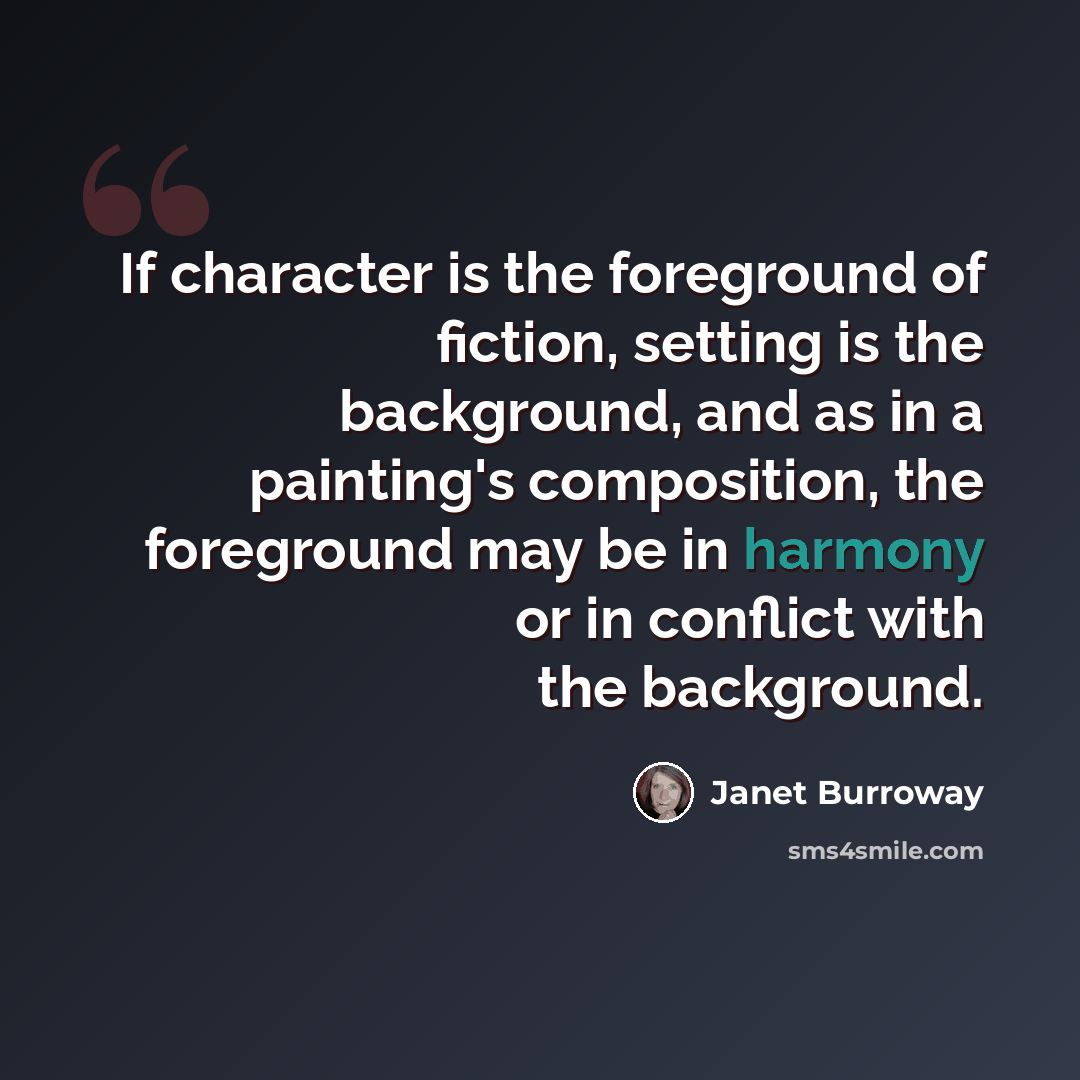 “If character is the foreground of fiction, setting is the background, and as in a painting's composition, the foreground may be in harmony or in conflict with the background.” quote by Janet Burroway