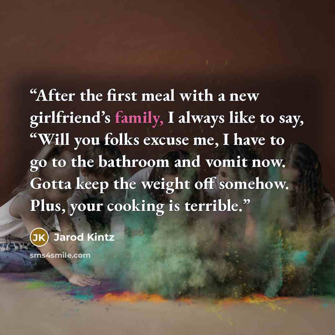 “After the first meal with a new girlfriend’s family, I always like to say, “Will you folks excuse me, I have to go to the bathroom and vomit now. Gotta keep the weight off somehow. Plus, your cooking is terrible.” quote by Jarod Kintz