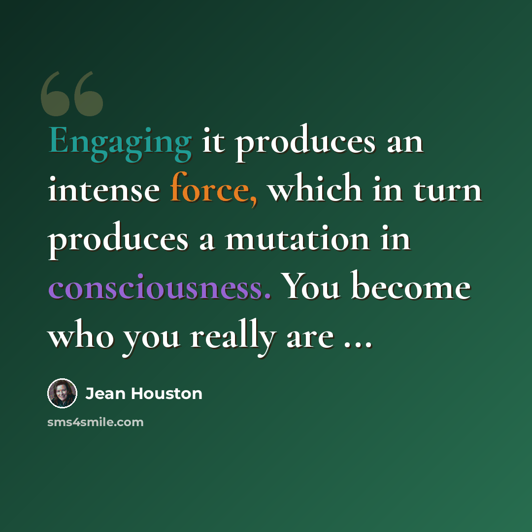 “Engaging it produces an intense force, which in turn produces a mutation in consciousness. You become who you really are ...” quote by Jean Houston