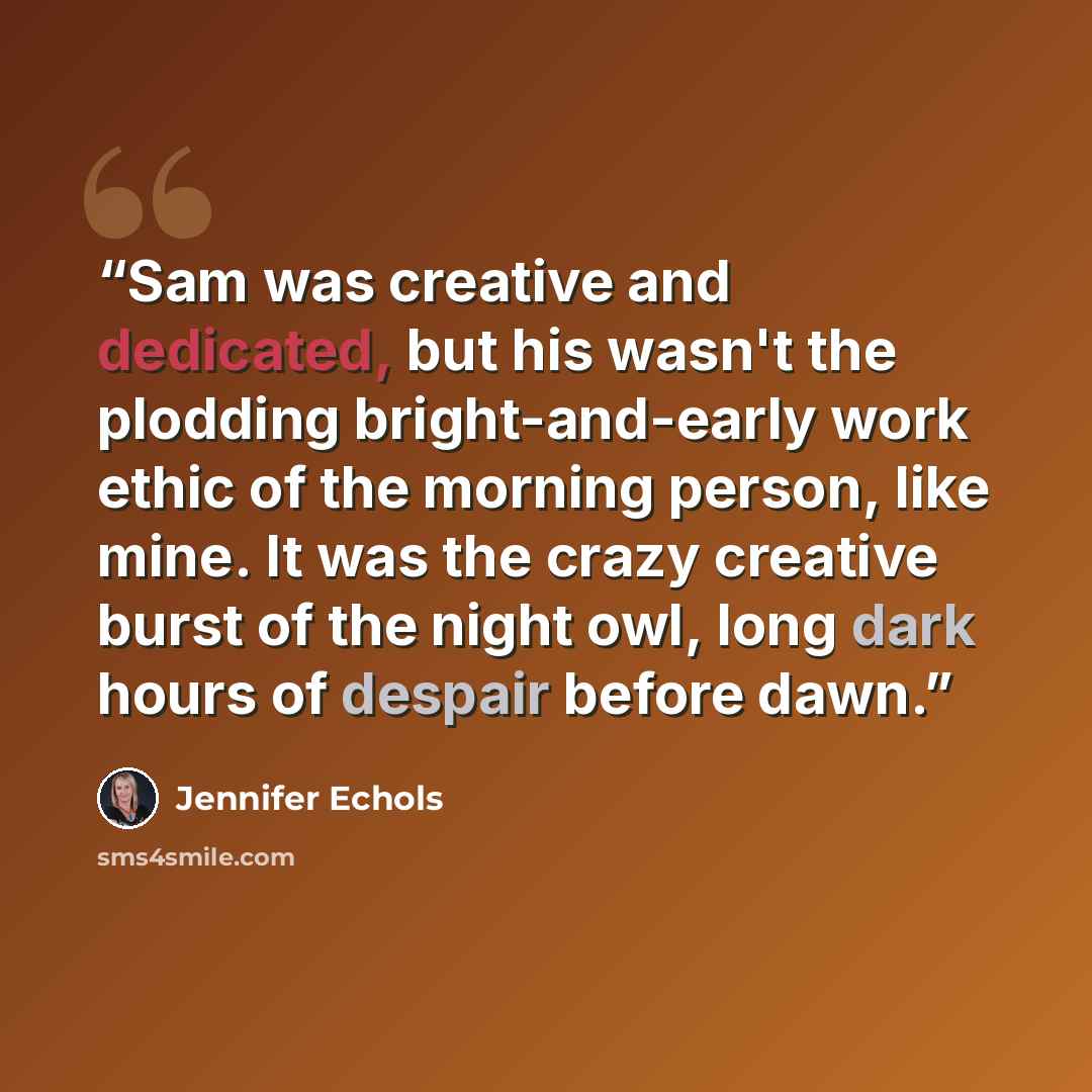 “Sam was creative and dedicated, but his wasn't the plodding bright-and-early work ethic of the morning person, like mine. It was the crazy creative burst of the night owl, long dark hours of despair before dawn.” quote by Jennifer Echols