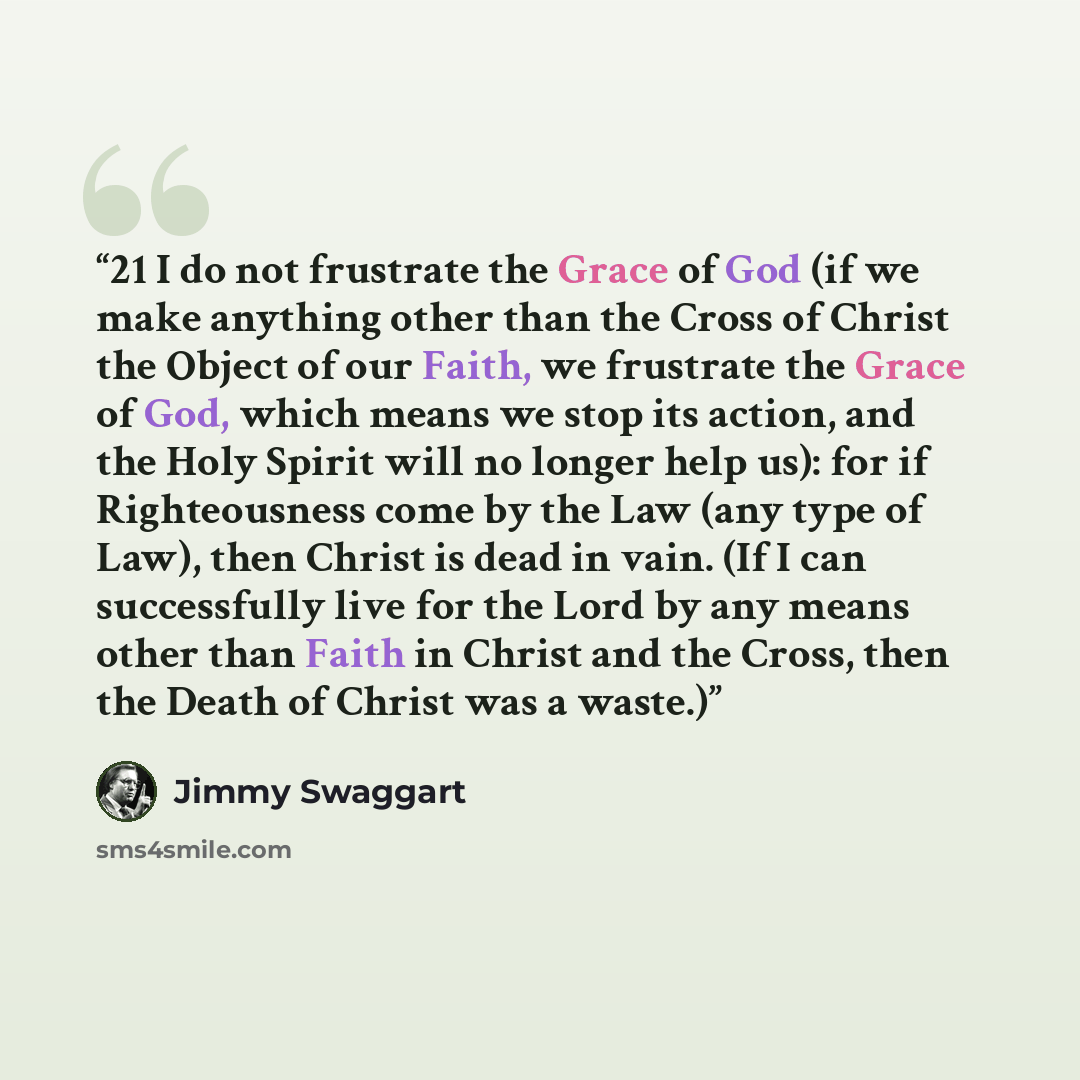 “21 I do not frustrate the Grace of God (if we make anything other than the Cross of Christ the Object of our Faith, we frustrate the Grace of God, which means we stop its action, and the Holy Spirit will no longer help us): for if Righteousness come by the Law (any type of Law), then Christ is…” quote by Jimmy Swaggart