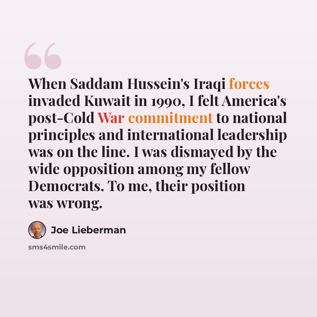“When Saddam Hussein's Iraqi forces invaded Kuwait in 1990, I felt America's post-Cold War commitment to national principles and international leadership was on the line. I was dismayed by the wide opposition among my fellow Democrats. To me, their position was wrong.” quote by Joe Lieberman