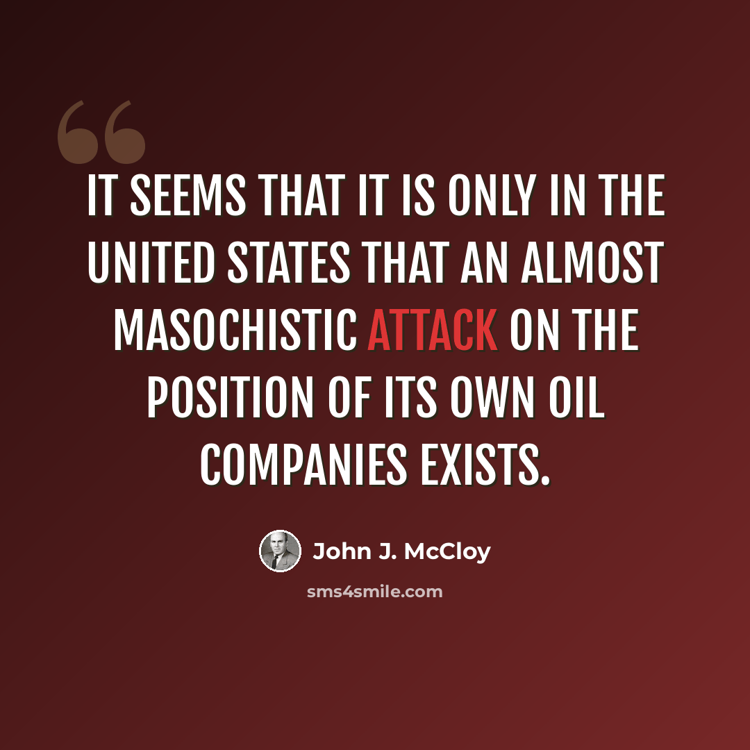 “It seems that it is only in the United States that an almost masochistic attack on the position of its own oil companies exists.” quote by John J. McCloy