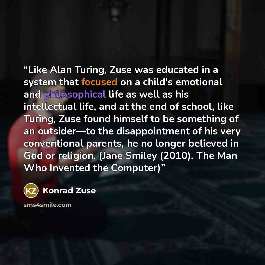 “Like Alan Turing, Zuse was educated in a system that focused on a child's emotional and philosophical life as well as his intellectual life, and at the end of school, like Turing, Zuse found himself to be something of an outsider—to the disappointment of his very conventional parents, he no longer…” quote by Konrad Zuse