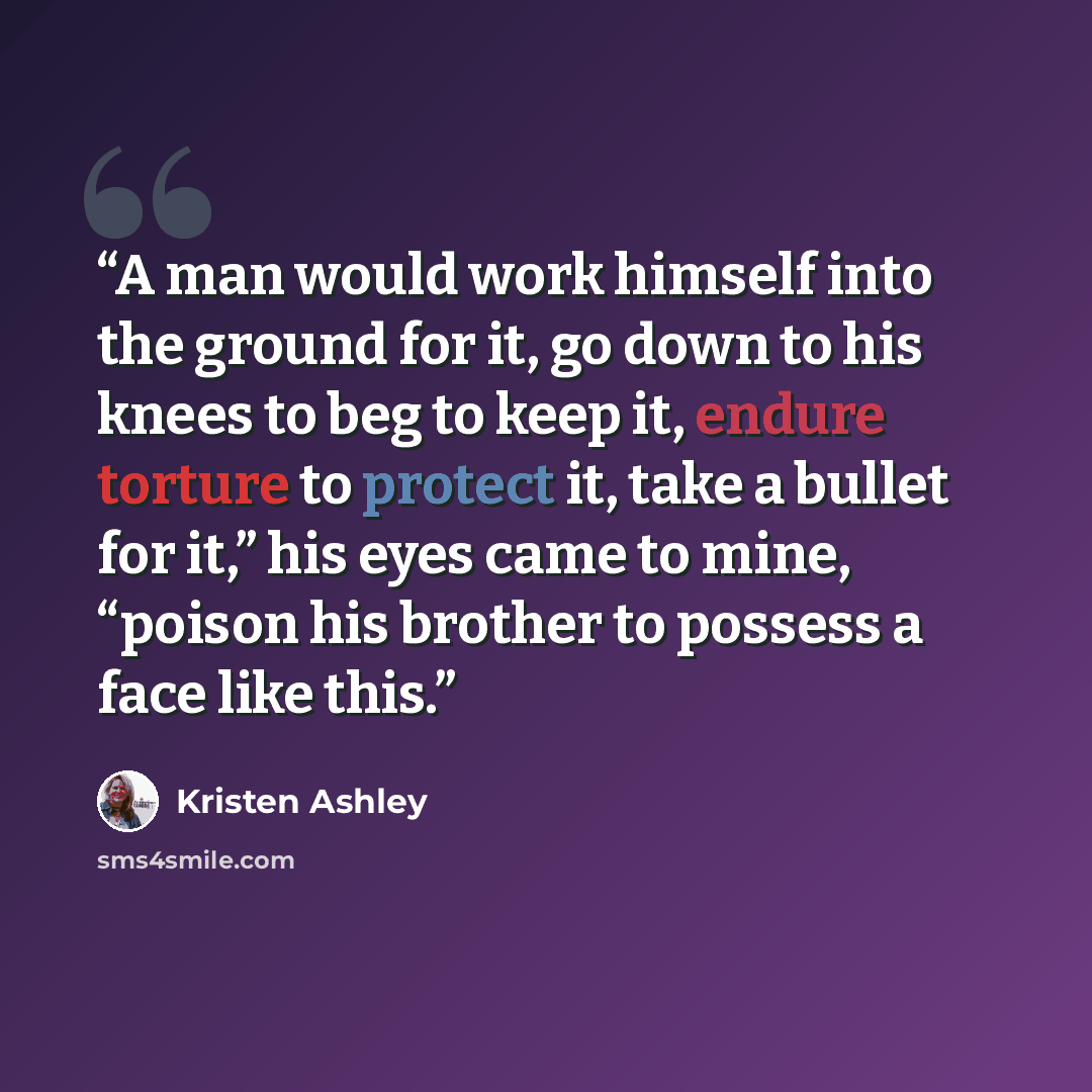 “A man would work himself into the ground for it, go down to his knees to beg to keep it, endure torture to protect it, take a bullet for it,” his eyes came to mine, “poison his brother to possess a face like this.” quote by Kristen Ashley