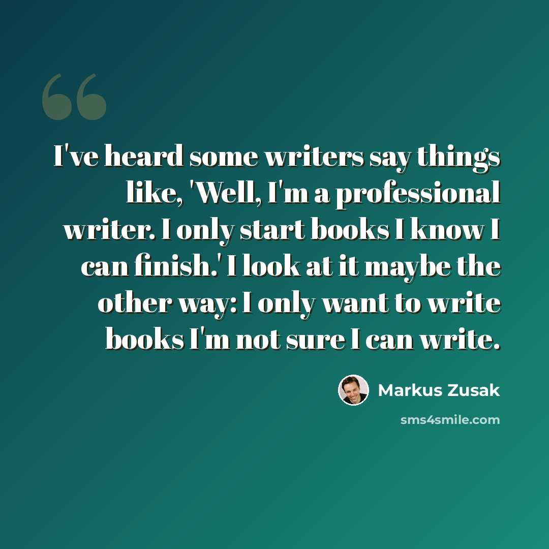 “I've heard some writers say things like, 'Well, I'm a professional writer. I only start books I know I can finish.' I look at it maybe the other way: I only want to write books I'm not sure I can write.” quote by Markus Zusak