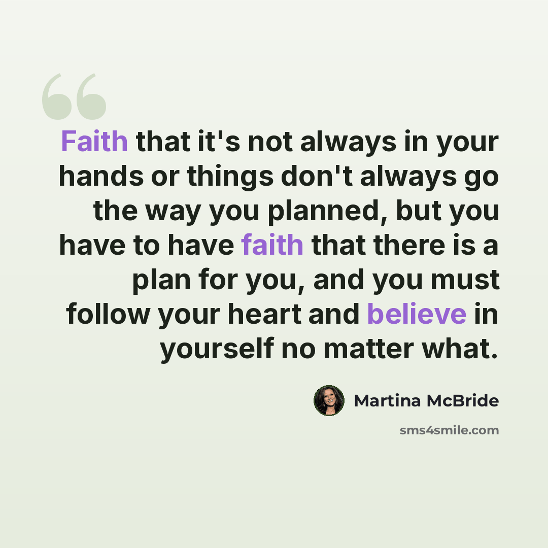 “Faith that it's not always in your hands or things don't always go the way you planned, but you have to have faith that there is a plan for you, and you must follow your heart and believe in yourself no matter what.” quote by Martina McBride