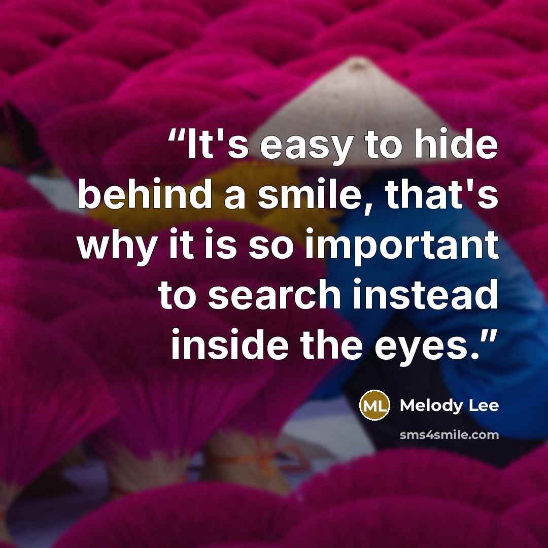“It's easy to hide behind a smile, that's why it is so important to search instead inside the eyes.” quote by Melody Lee